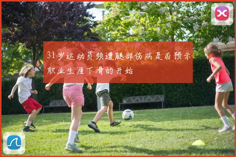 31岁运动员频遭腿部伤病是否预示职业生涯下滑的开始