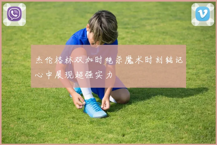 杰伦格林双加时绝杀魔术时刻铭记心中展现超强实力