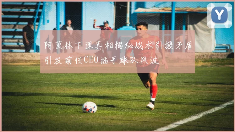阿莫林下课真相揭秘战术引援矛盾引发前任CEO插手球队风波