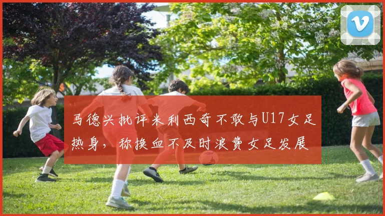 马德兴批评米利西奇不敢与U17女足热身，称换血不及时浪费女足发展机会