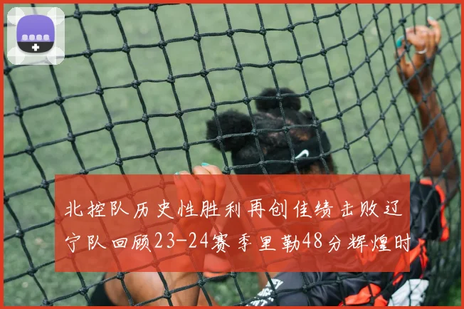 北控队历史性胜利再创佳绩击败辽宁队回顾23-24赛季里勒48分辉煌时刻