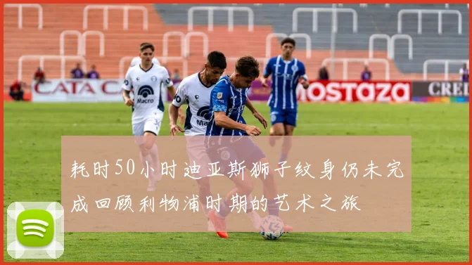耗时50小时迪亚斯狮子纹身仍未完成回顾利物浦时期的艺术之旅