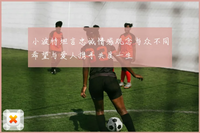 小波特坦言忠诚情感观念与众不同希望与爱人携手共度一生