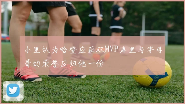 小里认为哈登应获双MVP库里与字母哥的荣誉应归他一份