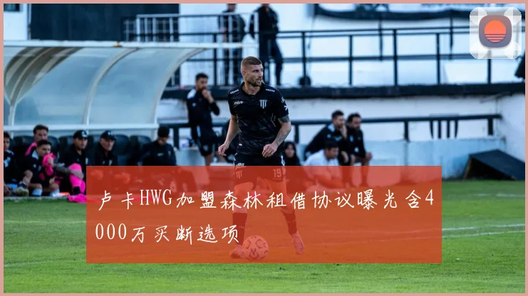 卢卡HWG加盟森林租借协议曝光含4000万买断选项