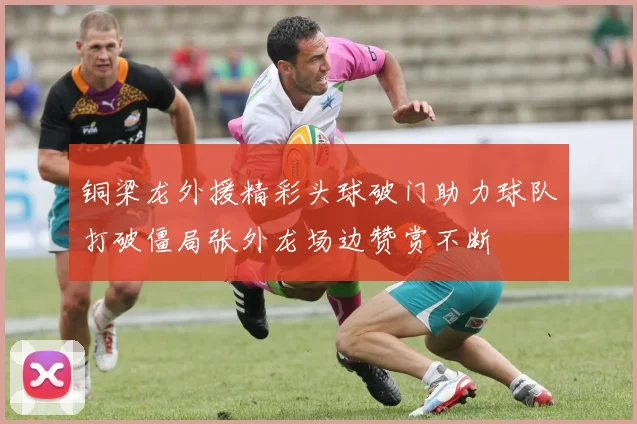 铜梁龙外援精彩头球破门助力球队打破僵局张外龙场边赞赏不断