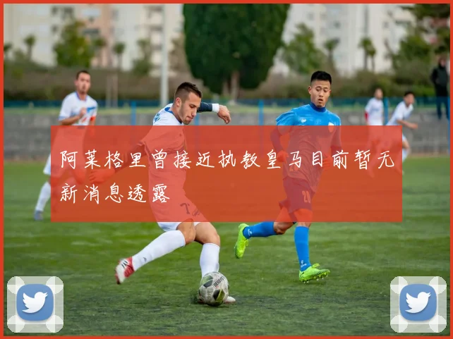 阿莱格里曾接近执教皇马目前暂无新消息透露