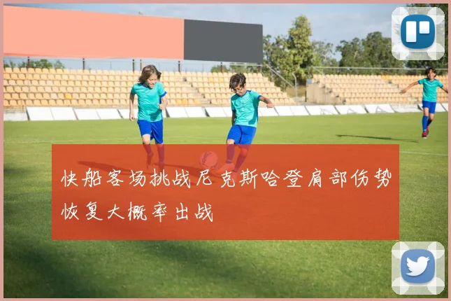 快船客场挑战尼克斯哈登肩部伤势恢复大概率出战