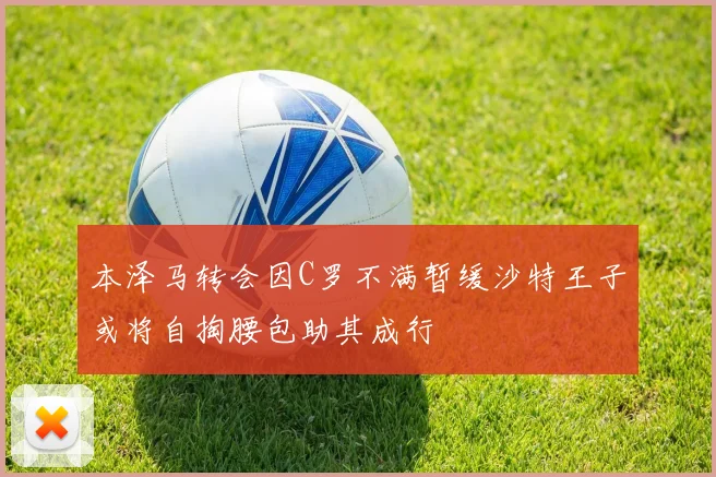 本泽马转会因C罗不满暂缓沙特王子或将自掏腰包助其成行