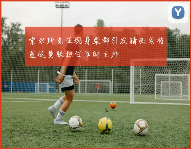 索尔斯克亚现身柴郡引发猜测或将重返曼联担任临时主帅