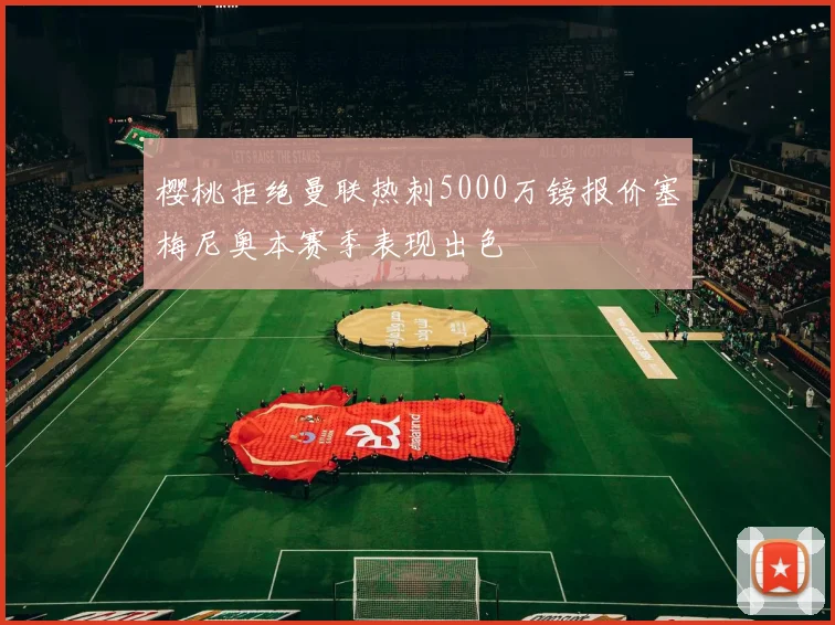 樱桃拒绝曼联热刺5000万镑报价塞梅尼奥本赛季表现出色