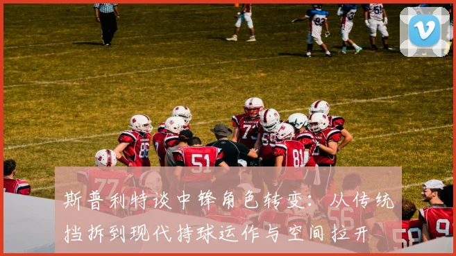 斯普利特谈中锋角色转变：从传统挡拆到现代持球运作与空间拉开