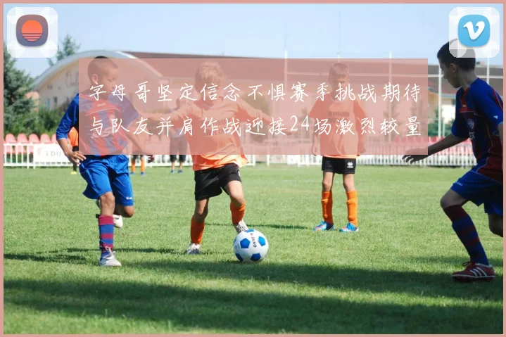 字母哥坚定信念不惧赛季挑战期待与队友并肩作战迎接24场激烈较量