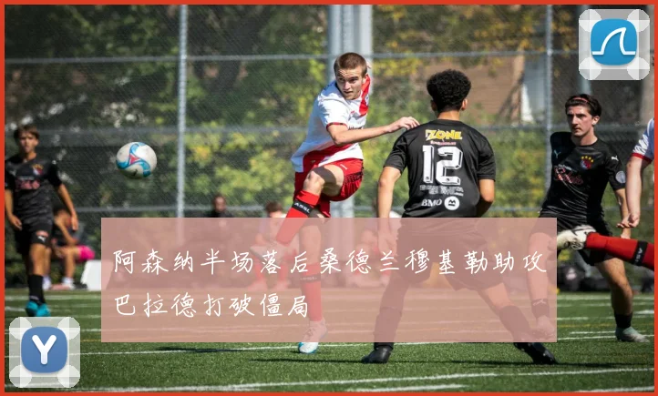 阿森纳半场落后桑德兰穆基勒助攻巴拉德打破僵局