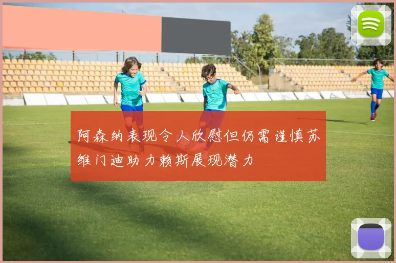 阿森纳表现令人欣慰但仍需谨慎苏维门迪助力赖斯展现潜力