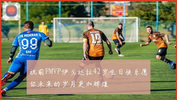 祝前FMVP伊戈达拉42岁生日快乐愿你未来的岁月更加辉煌