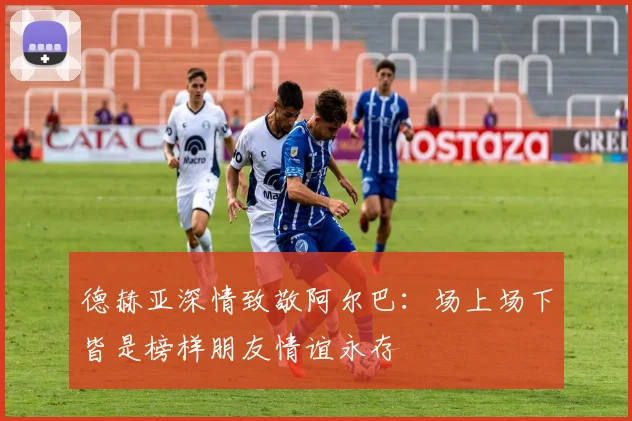 德赫亚深情致敬阿尔巴：场上场下皆是榜样朋友情谊永存