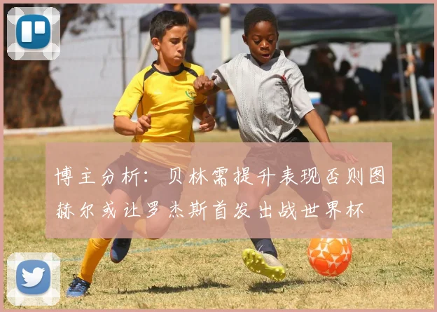 博主分析：贝林需提升表现否则图赫尔或让罗杰斯首发出战世界杯