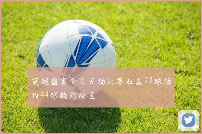 英超盛宴今日五场比赛狂轰22球场均44球精彩纷呈