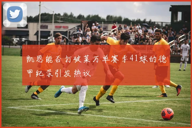 凯恩能否打破莱万单赛季41球的德甲纪录引发热议