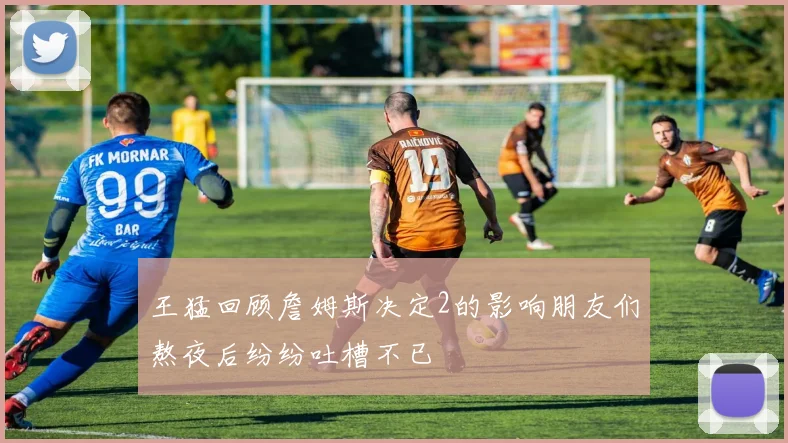 王猛回顾詹姆斯决定2的影响朋友们熬夜后纷纷吐槽不已