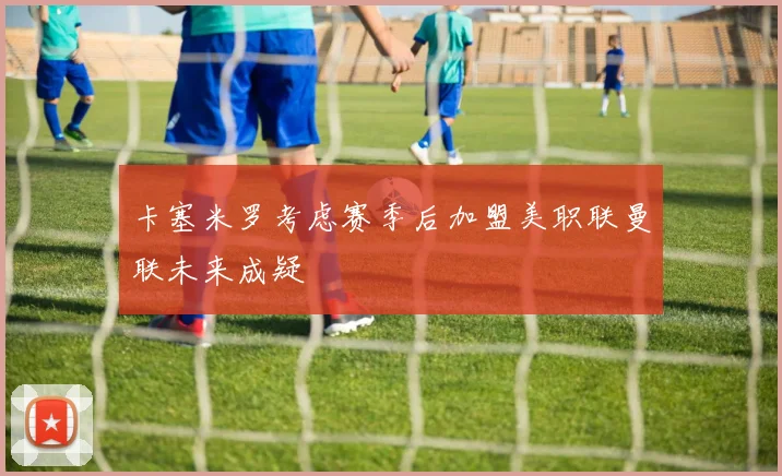 卡塞米罗考虑赛季后加盟美职联曼联未来成疑