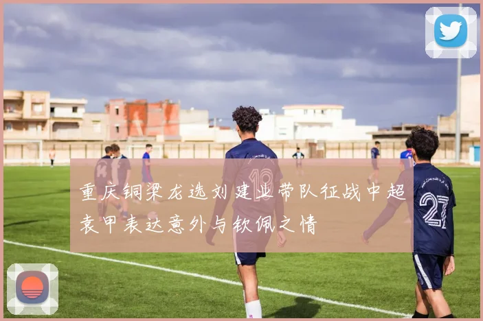 重庆铜梁龙选刘建业带队征战中超袁甲表达意外与钦佩之情