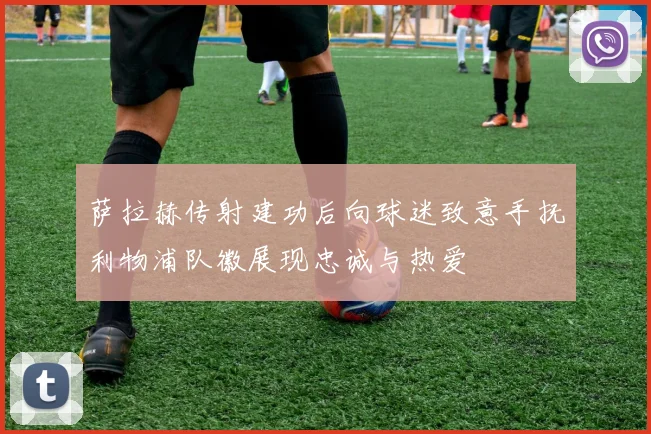 萨拉赫传射建功后向球迷致意手抚利物浦队徽展现忠诚与热爱