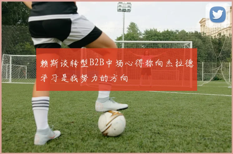 赖斯谈转型B2B中场心得称向杰拉德学习是我努力的方向