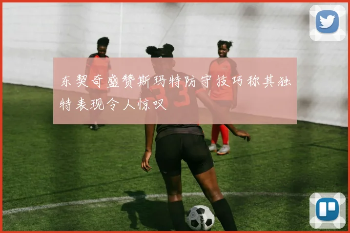 东契奇盛赞斯玛特防守技巧称其独特表现令人惊叹