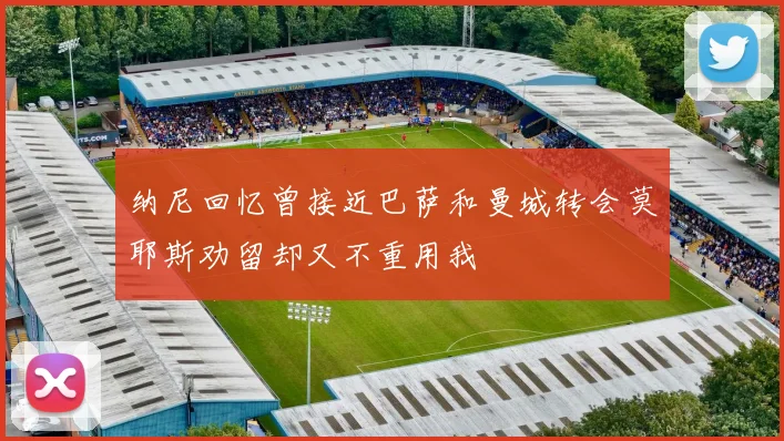 纳尼回忆曾接近巴萨和曼城转会莫耶斯劝留却又不重用我