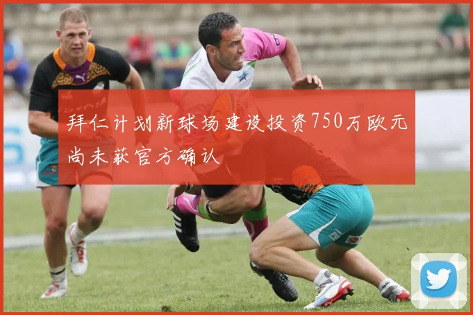 拜仁计划新球场建设投资750万欧元尚未获官方确认