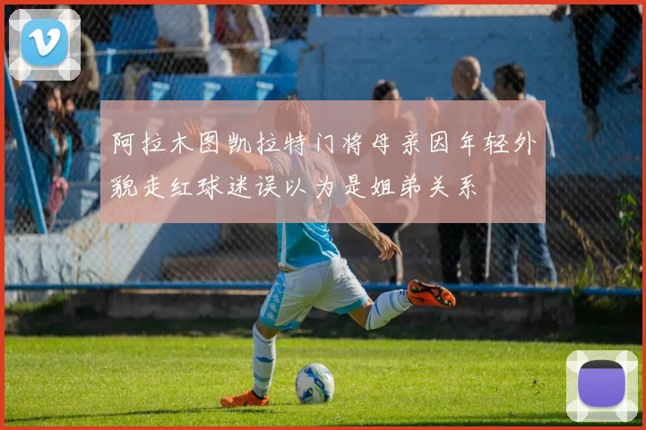 阿拉木图凯拉特门将母亲因年轻外貌走红球迷误以为是姐弟关系