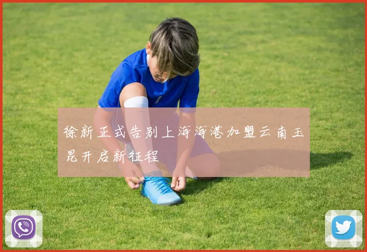 徐新正式告别上海海港加盟云南玉昆开启新征程