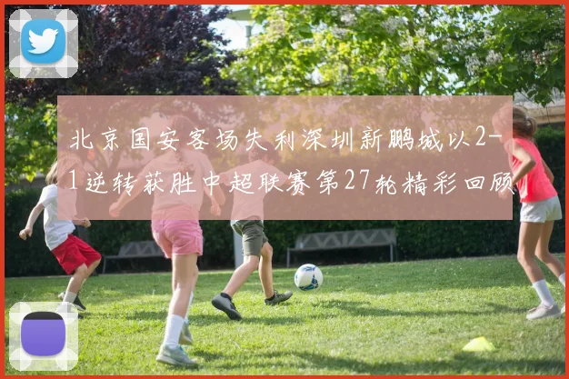 北京国安客场失利深圳新鹏城以2-1逆转获胜中超联赛第27轮精彩回顾