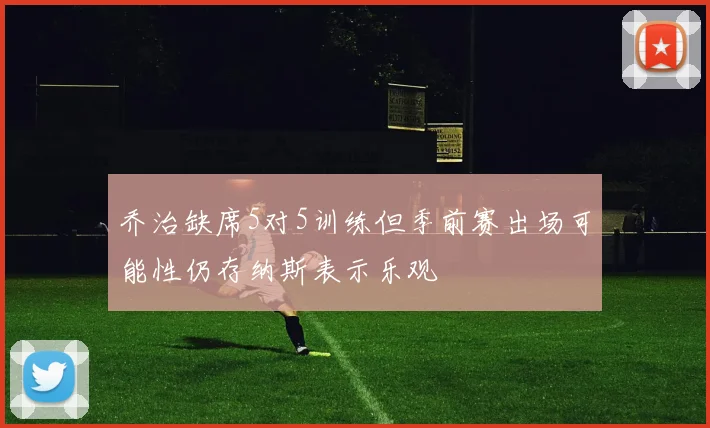 乔治缺席5对5训练但季前赛出场可能性仍存纳斯表示乐观