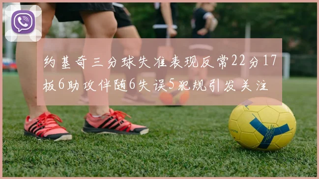 约基奇三分球失准表现反常22分17板6助攻伴随6失误5犯规引发关注