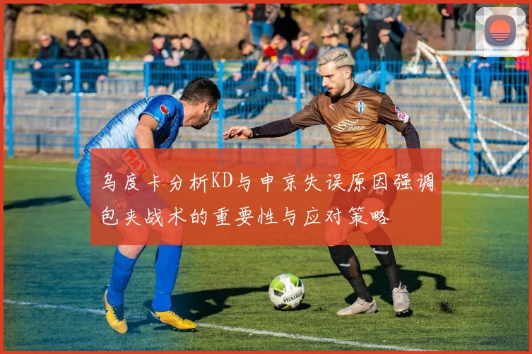 乌度卡分析KD与申京失误原因强调包夹战术的重要性与应对策略